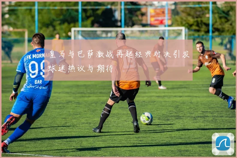 皇马与巴萨激战再起经典对决引发球迷热议与期待
