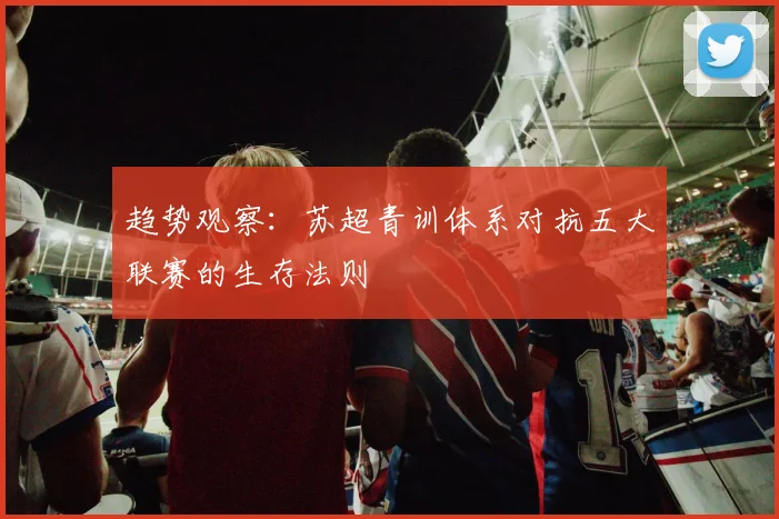 趋势观察：苏超青训体系对抗五大联赛的生存法则