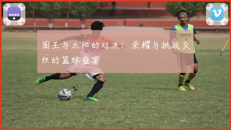 国王与太阳的对决：荣耀与挑战交织的篮球盛宴