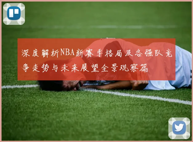 深度解析NBA新赛季格局及各强队竞争走势与未来展望全景观察篇