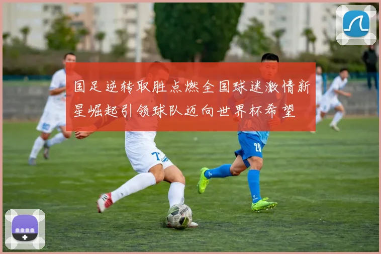 国足逆转取胜点燃全国球迷激情新星崛起引领球队迈向世界杯希望