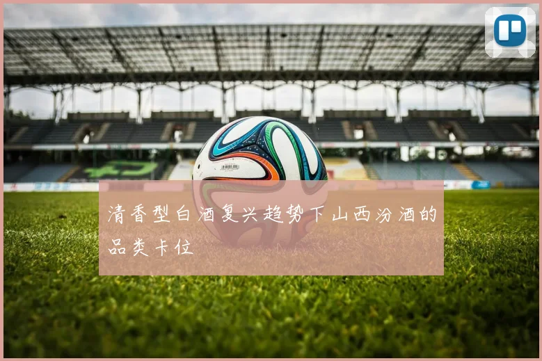清香型白酒复兴趋势下山西汾酒的品类卡位