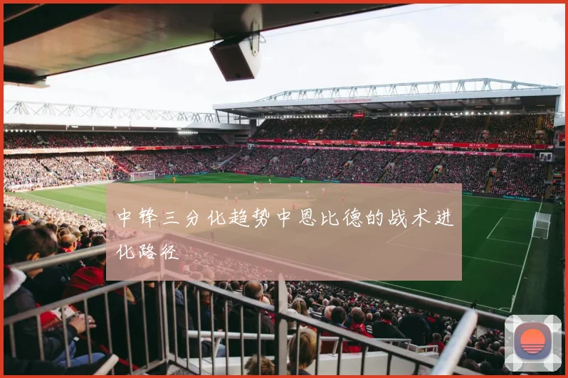 中锋三分化趋势中恩比德的战术进化路径
