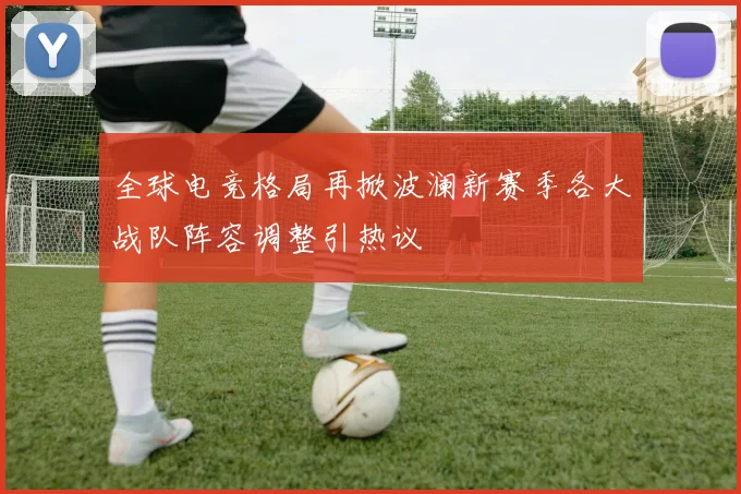 全球电竞格局再掀波澜新赛季各大战队阵容调整引热议