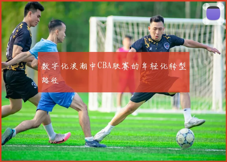 数字化浪潮中CBA联赛的年轻化转型路径