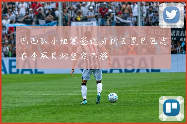 巴西队小组赛签运分析五星巴西志在夺冠目标坚定不移