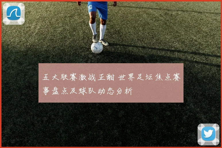 五大联赛激战正酣 世界足坛焦点赛事盘点及球队动态分析