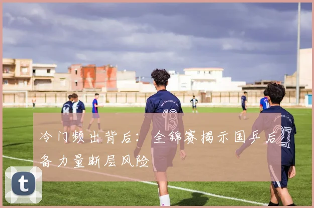 冷门频出背后：全锦赛揭示国乒后备力量断层风险