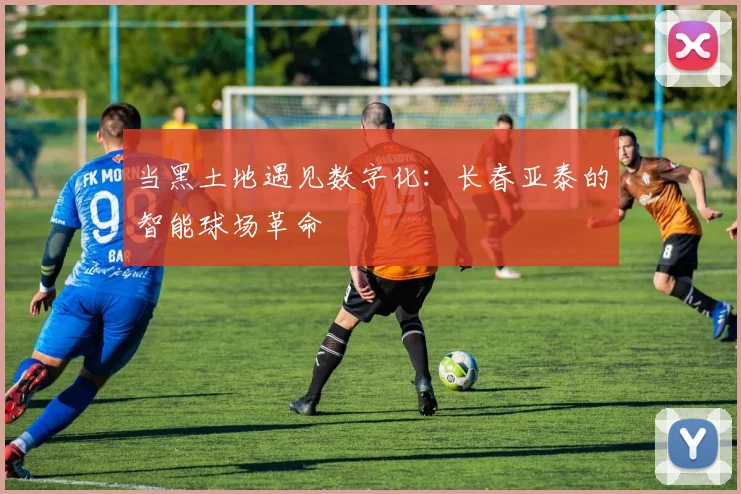 当黑土地遇见数字化：长春亚泰的智能球场革命