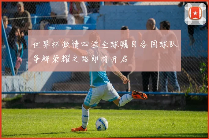 世界杯激情四溢全球瞩目各国球队争辉荣耀之路即将开启