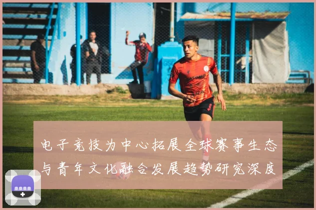 电子竞技为中心拓展全球赛事生态与青年文化融合发展趋势研究深度探索