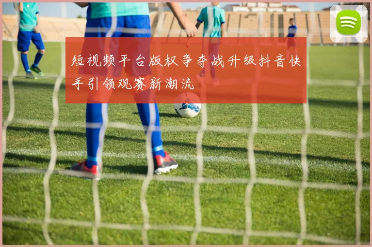 短视频平台版权争夺战升级抖音快手引领观赛新潮流