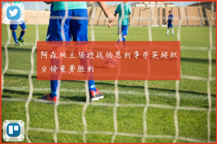 阿森纳主场迎战伯恩利争夺英超积分榜重要胜利